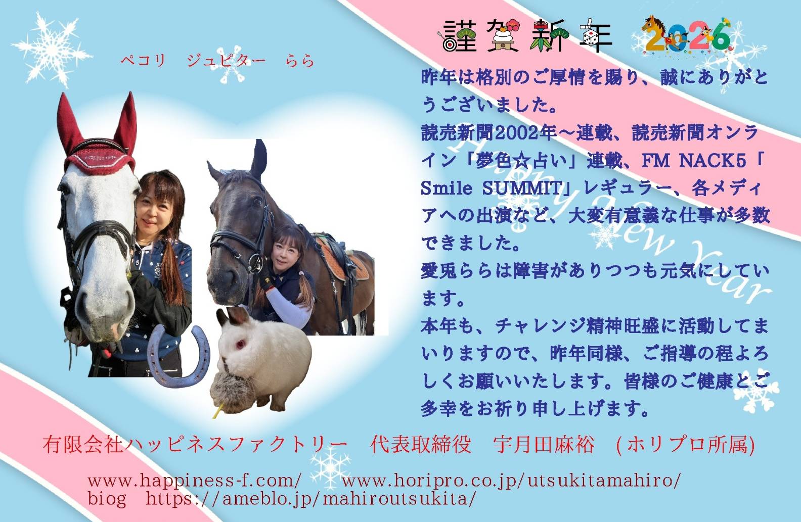 謹賀新年。
昨年は格別のご厚情を賜り、誠にありがとうございました。
読売新聞2002年～連載、読売新聞オンライン「夢色☆占い」連載、FM NACK5「Smile SUMMIT」レギュラー、各メディアへの出演など、大変有意義な仕事が多数できました。
愛兎ららは障害がありつつも元気にしています。
本年も、チャレンジ精神旺盛に活動してまいりますので、昨年同様、ご指導の程よろしくお願いいたします。皆様のご健康とご多幸をお祈り申し上げます。

有限会社ハッピネスファクトリー　代表取締役　宇月田麻裕　(ホリプロ所属)